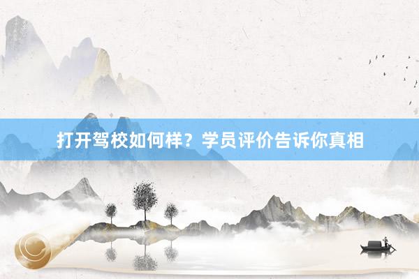 打开驾校如何样？学员评价告诉你真相