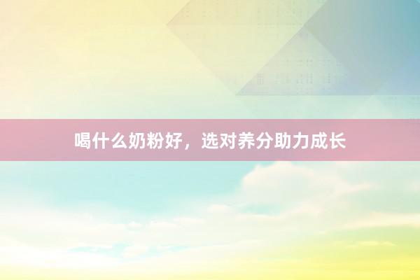 喝什么奶粉好，选对养分助力成长
