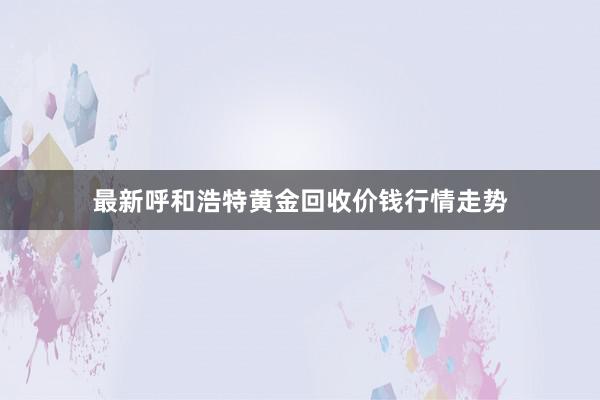 最新呼和浩特黄金回收价钱行情走势